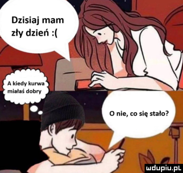 dzisiaj mam k zły dzień a kiedy kurwa miałaś dobry