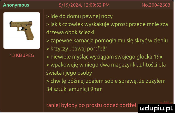 anonymous                    pm no          idę do domu pewnej nocy jakiś czlowiek wyskakuje wprost przede mnie zza drzewa obok ścieżki zapewne karnacja pomogła mu sie skryć w cieniu krzyczy dawaj portfei    kb jpeg niewiele myśiąn wyciągam swojego glocka   x wpakowuję w niego dwa magazynki z mam dba świta ingo osoby hwńe później zdałem sobie sprawę ze zuzylem    sztuki amumql  mm taniej byłoby po prestu oddac portfel