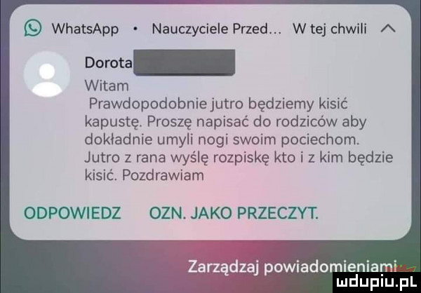 whatsapp nauczyciele przed. wiej chwili a witam prawdopodobniejutro będziemy kisić kapustę. proszę napisać do rodziców aby dokładnie umyli nogi swoim pociechom. jutro z rana wyślę rozpiskę kto i z kim będzie kisić. pozdrawiam odpowiedz ozn. jako przeczyt. r v aj powiadomieniami mduplu pl