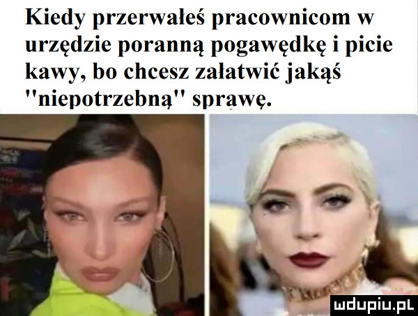 kiedy przerwałeś pracownicom w urzędzie poranną pogawędkę i picie kawy bo chcesz załatwić jakąś niepotrzebna sprawe