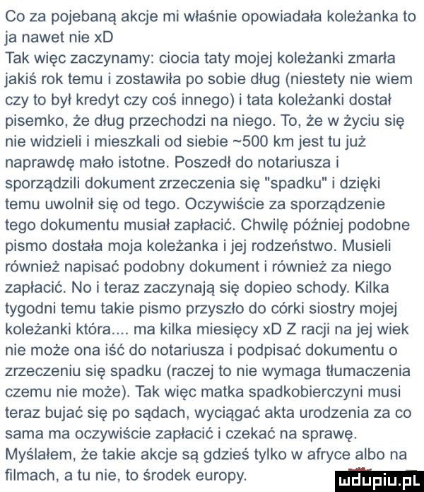 co za pojebana akcje mi właśnie opowiadała koleżanka to ja nawet nie xd tak więc zaczynamy ciocia taty mojej koleżanki zmarła jakiś rok temu i zostawiła po sobie dług niestety nie wiem czy to byl kredyt czy cos innego i tata koleżanki dostal pisemko że dług przechodzi na niego. to że w życiu się nie widzieli i mieszkali od siebie     km jest tu już naprawdę mało istotne. poszedł do notariusza i sporządzili dokument zrzeczenia się spadku i dzięki temu uwolnił się od tego. oczywiście za sporządzenie tego dokumentu musiał zapłacić. chwilę później podobne pismo dostała moja koleżanka ijej rodzeństwo. musieli ro wnież napisać podobny dokument i również za niego zapłacić. no i teraz zaczynają się dopiło schody. kilka tygodni temu takie pismo przyszło do córki siostry mojej koleżanki która. ma kilka miesięcy xd z racji na jej wiek nie może ona iść do notariusza i podpisać dokumentu o zrzeczeniu się spadku raczej to nie wymaga tlumaczenia czemu nie może tak więc matka spadkobierczyni musi teraz bujac się po sądach wyciągać akta urodzenia za co sama ma oczywiście zapłacić i czekać na sprawę. myślałem że takie akcje są gdzieś tylko w afryce albo na filmach. a tu nie. to środek europy