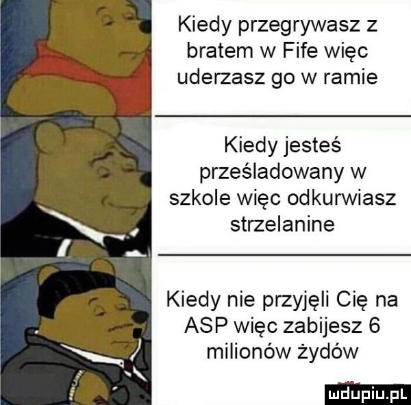 kiedy przegrywasz z bratem w fife więc uderzasz go w ramie kiedy jesteś prześladowany w szkole więc odkurwiasz strzelanine kiedy nie przyjęli cię na asp więc zabijesz   milionów żydów