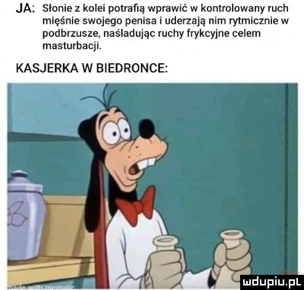 ja sienie z kolei potrafią wprawić w konuolowany ruch mięśnie swojego penisa i uderzają nim rytmicznie w podbrzusze. naśladując mchy frykcyjne celem masturbacji. kasjerka w biedronce