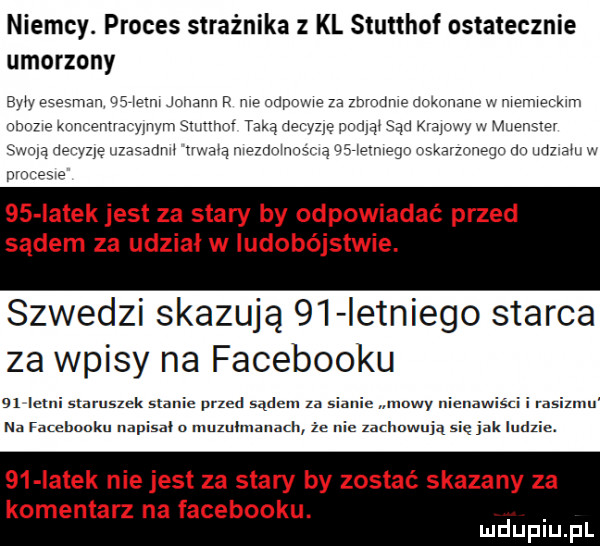 niemcy. proces strażnika kl stutthof ostatecznie umorzony eiviv esesma i es mm jonaun r we ospo me za zbmdme dokonane w niemieckim mam kommuna nam siiirmiv taką deryzlę poniki sąd mini iii imiieiisis i wolą neriizię tizasarinii iii im msmnmmma cali erp riskaimiiagn rm iirimiii v. nmmsi    iatek jest za stary by odpowiadać przed sądem za udział w ludobójstwie. szwedzi skazują    ietniego starca za wpisy na facebooku a  letni staruszek stanic przed sądem za sianie mowy immwisci i rasizmu na rambooku napisal o muzuumanam że nic udmwują się jak ludzie.    iatek niejest za stary by zostać skazany za komentarz na facebooku