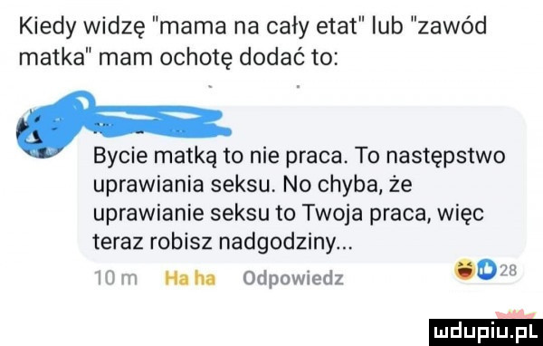 kiedy widzę mama na cały etat lub zawód matka mam ochotę dodać to bycie matką to nie praca. to następstwo uprawiania seksu no chyba że uprawianie seksu to twoja praca więc teraz robisz nadgodziny ha ha odpowiedz o ludu iu. l