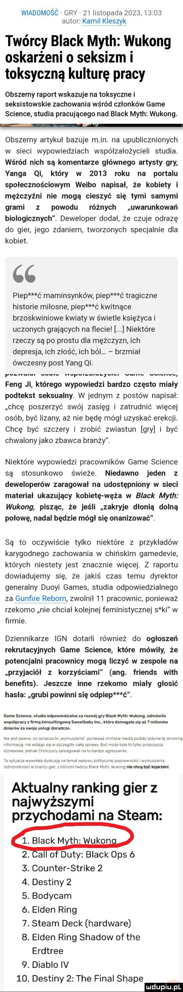 wiadomośó gry zi listopada           autor kamil kloszyk twórcy black mych wukong oskarżeni o seksizm i toksyczną kulturę pracy obszerny raport wskazuje na toksyczne i seksłstowskle zachowania wśród członków game science studia pracującego nad black mych wukong. obszerny artykuł bazuje m in. na upublicznionych w sieci wypowiedziach współzałożycieli studia. wśród nich są komentarze głównego artysty gry yanga qi który w      roku na portalu społecznościowym weibo napisał że kobiety l mężczyźni nie mogą cieszyć się tymi samymi grami z powodu różnych uwarunkowań biologicznych. deweloper dodał że czuje odrazę do gier jego zdaniem tworzonych specjalnie dla kobiet. cc piep c maminsynków piep ć tragiczne historie miłosne piep ć kwitnące brzoskwiniowe kwiaty w świetle księżyca i uczonych grających na flecie niektóre rzeczy są po prestu dla mężczyzn ich depresja ich złość ich ból. brzmiał ówczesny post yang qi. w. abakankami or p. u w fang ji którego wypowiedzi bardzo często miały podtekst seksualny. w jednym z postów napisał chcę poszerzyć swój zasięg i zatrudnić więcej osób byc iizany aż nie będę mógł uzyskać erekcji chcę być szczery i zrobić zwiastun gry i być chwalonyjako zbawca branży. niektóre wypowiedzi pracowników game science są stosunkowo świeże. niedawno jeden z deweloperów zarabował na udostępniony w sieci materiał ukazujący kobietę węża w black mych wukong pisząc że jeśli zakryje dłonią dolną połowę nadal będzie mógł się onanizować. są to oczywiście tylko niektóre z przykładów karygodnego zachowania w chińskim gamedevie których niestety jest znacznie więcej. z raportu dowiadujemy się że jakiś czas temu dyrektor generalny duoli gates studia odpowiedzialnego za gunﬁre reborn zwolnil    pracownic ponieważ rzekomo nie chciał kolejnej feministycznej s ki w firmie. dziennikarze ian dotarli również do ogłoszeń rekrutacyjnych game science które mówiły że potencjalni pracownicy mogą liczyć w zespole na przyjaciół z korzyściami any. friends with benefits. jeszcze inne rzekomo miały głosić hasła grubi powinni sie odpiep ć. game science. studio odpowiedzialne za rozwój gry black mych wukong odmówiło współpracy irmą konsultingową sweethaby inc która domagała się aż   milionów dolarów za swoje usługi doradcze. nieiestpewne co oznacza to wymuszenie poniewaz chińskie media cudaiyiejvnie te skromną informacje nie mając grę w szczegóły całej sprawy być może była to tylko prapazyca biznesowa jednak ehinczvcyzareagowali na to bardzo agresywnie ia mima wywołała nam a temat walku idem  mm mm i wymuskania ronoioonosm w mam gier z klmyml tworcy black mych wukong nie mą wc kolarzem aktualny ranking gier z najwyższymi przychodami na steam  . black m th wukono all of daty black ops   counter strike   dustiny   bodycam ellen ring. steam deck hardware ellen ring shadow of tee erdtree  . diablo iv   . dustiny   tee final shake mm oowsrsnpw