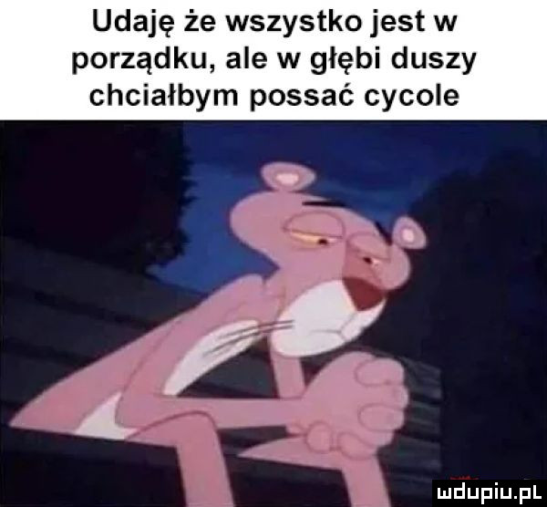 udaję że wszystko jest w porządku ale w głębi duszy chciałbym possać cycowe