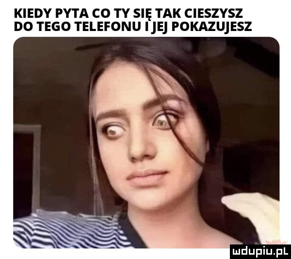 kiedy pyta co ty się tak cieszysz d  tego telefonu ice pokazujesz