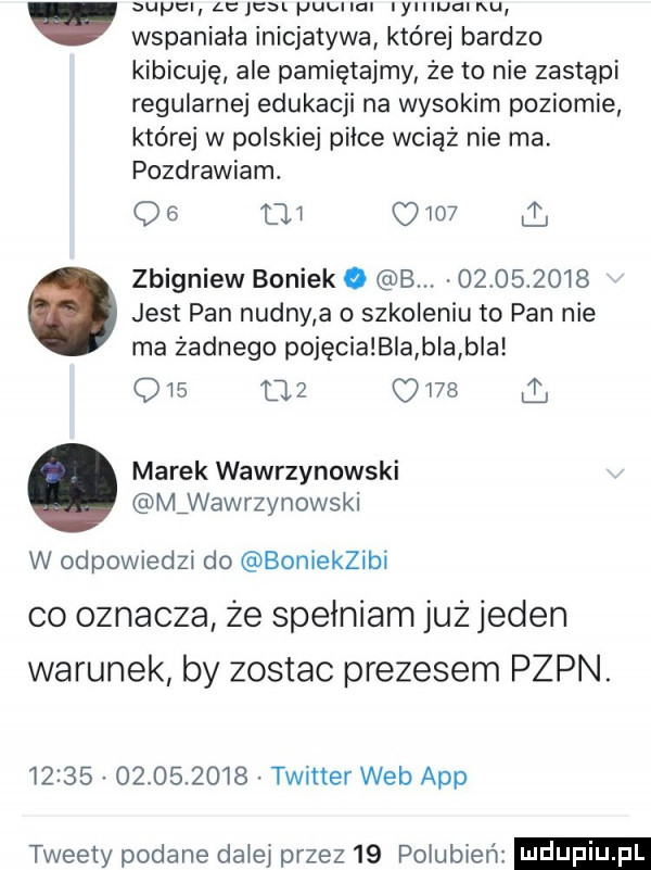 wyc alem pubnal ymuamu wspaniała inicjatywa której bardzo kibicuję ale pamiętajmy że to nie zastąpi regularnej edukacji na wysokim poziomie które w polskiej piłce wciąż nie ma. pozdrawiam. do          i zbigniew boniek c b.            jest pan nudny a o szkoleniu to pan nie ma żadnego pojęcia bla bla bla qis    uvb marek wawrzynowski mźwawrzynowski w odpowiedzi do boniekzibi co oznacza że spełniam już jeden warunek by zostac prezesem pzpn.                  twitter web aap tweety podane daiei przez    pogubień