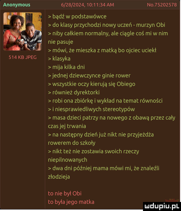 anonymous mi na     kb jpeg                    am no        e bądź w podstawówce do klasy przychodzi nowy uczeń murzyn obi niby tatkiem normalny ale ciągle coś mew mm nie pasuje mówi ze mieszka z matką bo ojciec ucleki klasyka miya kilka dni jednej dziewczynce ginie rower wszystkie oczy kierują się oniego również dyrektorki robi ona zbiórkę i wykład na temat równości i niesprawiedliwych stereotypów masa dzieci patrzy na nowego z obawą przez cały czasyej trwania na następny dzień juz nikt nie przyjeżdża rowerem do szkoły nikt tez nie zostawia swoich rzeczy niepilnowanycn dwa dni później mama mówi mi ze znaleźli złodzieja to nie bai obi bi tk. o yayegoma a mduplu pl