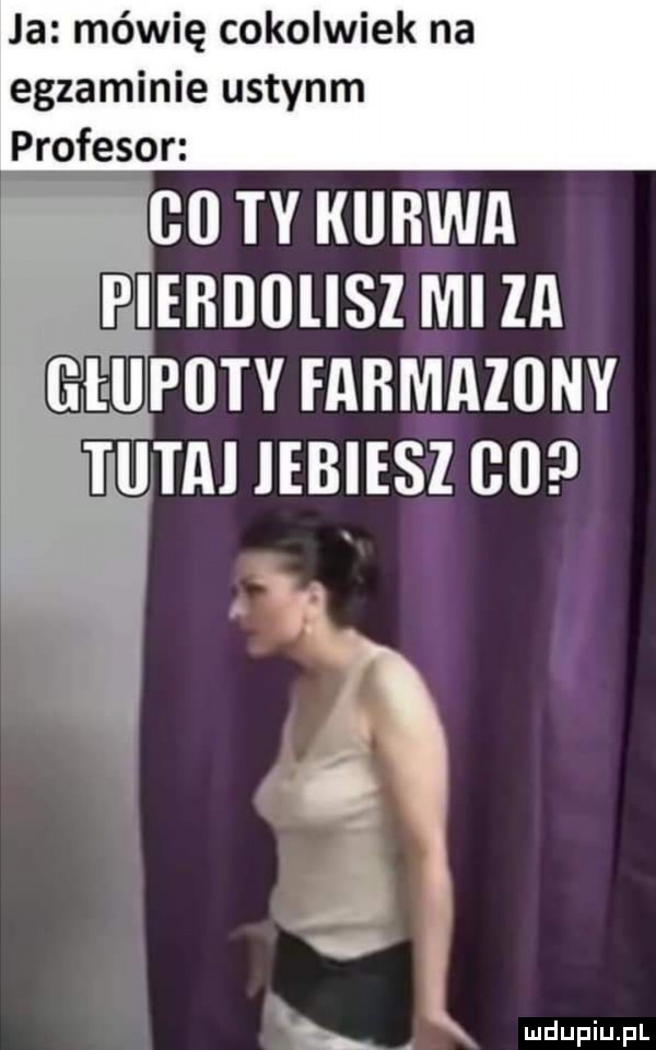 ja mówię cokolwiek na egzaminie ustynm profesor    ty kurwa pierdolisz mi za huloty farmazony tupai iebiesz