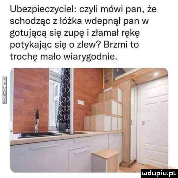 ubezpieczyciel czyli mówi pan że schodząc z łóżka wdepnął pan w gotującą się zupę i złamał rękę potykając się o zlew brzmi to trochę mało wiarygodnie