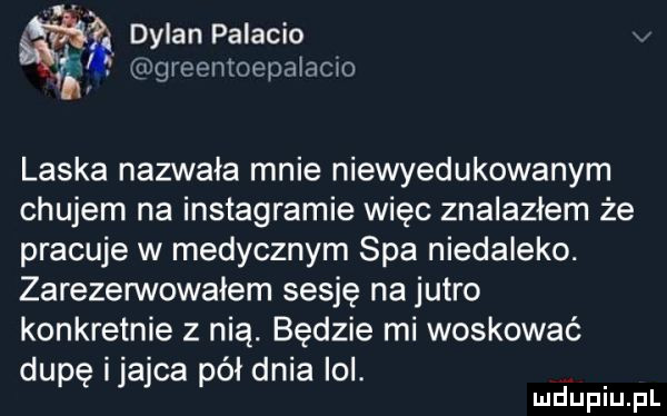 dylan palacio. lu greentoepa acxo laska nazwała mnie niewyedukowanym chujem na instagramie więc znalazłem że pracuje w medycznym spa niedaleko. zarezerwowałem sesję na jutro konkretnie z nią. będzie mi woskować dupę ijajca pół dnia ici. abakankami
