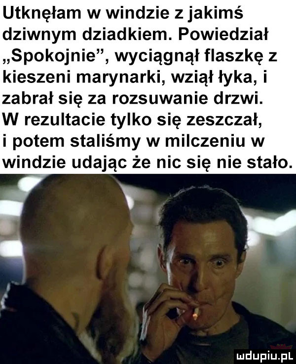 utknęłam w windzie z jakimś dziwnym dziadkiem. powiedział spokojnie wyciągnął flaszkę z kieszeni marynarki wziął łyka i zabrał się za rozsuwanie drzwi. w rezultacie tylko się zeszczał i potem staliśmy w milczeniu w windzie udając że nic się nie stało