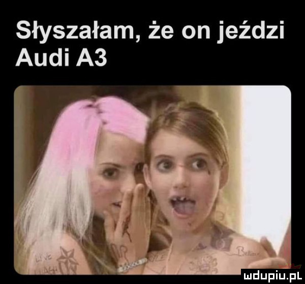 słyszałam że on jeździ audi a  mdupilipl