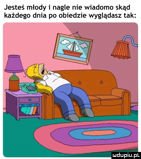 jesteś młody i nagle nie wiadomo skąd każdego dnia po obiedzie wyglądasz tak