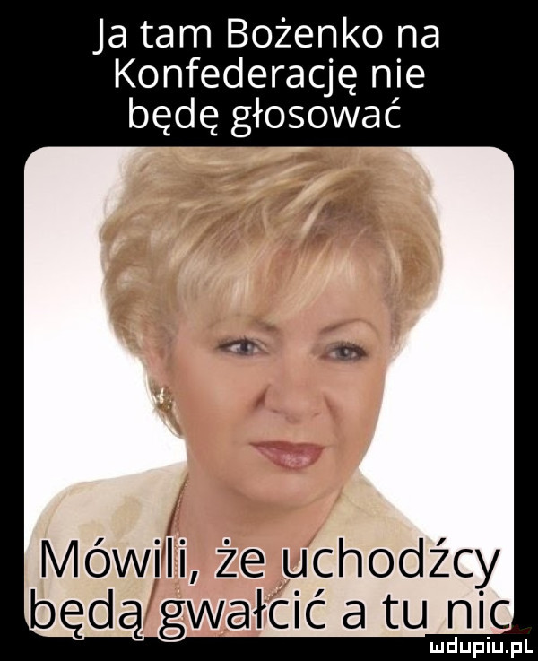ja tam bożenko na konfederację nie będę głosować iviówi ii że uchodźcy będą gwałcić a tu nic