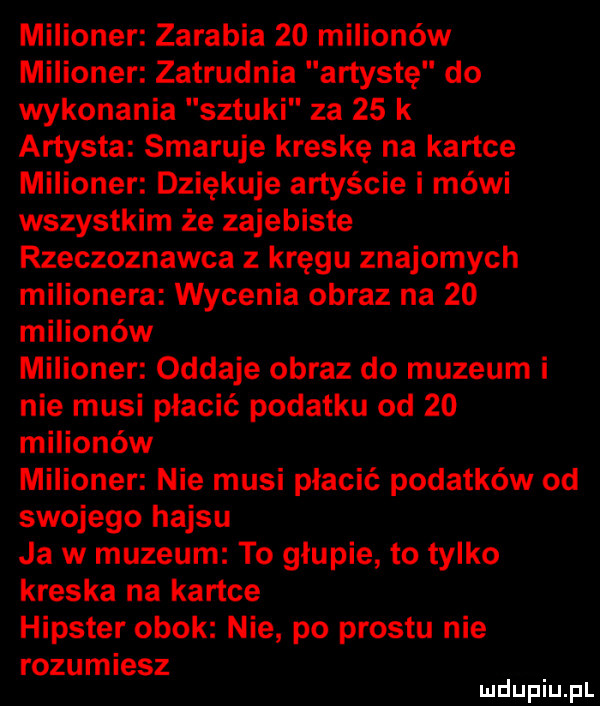 milioner zarabia    milionów milioner zatrudnia artystę do wykonania sztuki za    k artysta smaruje kreskę na kartce milioner dziękuje artyście i mówi wszystkim że zajebiste rzeczoznawca z kręgu znajomych milionera wycenia obraz na    milionów milioner oddaje obraz do muzeum i nie musi płacić podatku od    milionów milioner nie musi płacić podatków od swojego hajsu ja w muzeum to głupie to tylko kreska na kartce hipster obok nie po prestu nie rozumiesz