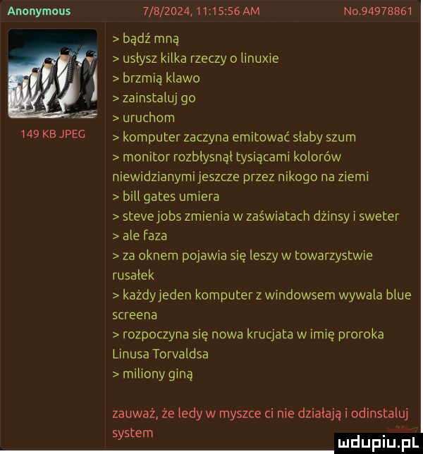 anonymous     kb jpeg                  am no          bądź mna uslysz kilka rzeczy o linuxie brzmią klawo zainstaluj go uruchom komputer zaczyna emitować slaby szum monitor rozblysnąl tysiącami kolorów niewidzianymijeszcze przez nikogo na ziemi bill gates umiera stevejobs zmienia w zaświatach dzinsy i sweter ale faza za oknem pojawia się leszy w towarzystwie rusalek każdyyeden komputerz windowsem wywala blue screena rozpoczyna się nowa krucjata w imię proroka linusa torvaldsa milionyginą zauważ że ledy w myszce ci nie dzialaja i odinstaluj t. sas em mduplu pl