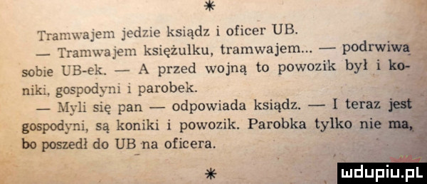 tran najem jedne ksiądz i oficer ub tramwajem księżulku tramwajem podrwiw sobie lb ek. g a przed wojną to powozik był i ko niki. gospod xm i parobek. m di się pan odpowiada ksiądz. i teraz w gospodyni są koniki i powozik parobka tylko nie bo poszedł do ub na oficera ulduńiuzpl
