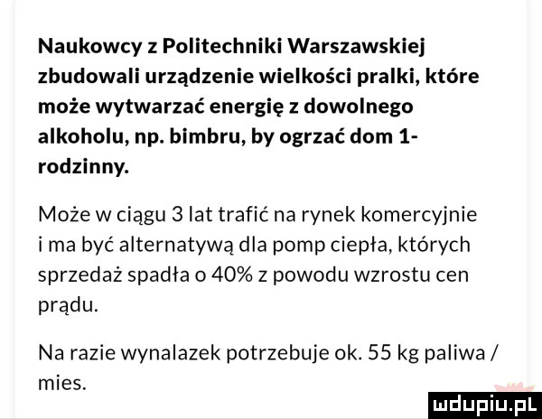 naukowcy z politechniki warszawskiej zbudowali urządzenie wielkości pralki które może wytwarzać energię z dowolnego alkoholu np. bimbru by ogrzać dom   rodzinny. może w ciągu   lat trafić na rynek komercyjnie ima być alternatywą dla pomp ciepła których sprzedaż spadła o    z powodu wzrostu cen prądu. na razie wynalazek potrzebuje ok.    kg paliwa mies