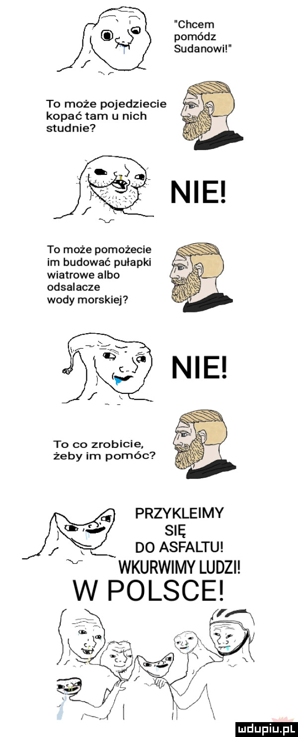 cycem pomórz sudanowi to może pojedziecie kopać tam u nich studnie to może pomożecie im budować pułapki wiatrowe albo odsalacze wody morskiej to co zrobicie żeby im pomóc przykleimy sip do asfaltu v wkurwimy ludzi ludu iu. l
