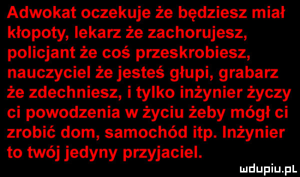 adwokat oczekuje że będziesz miał kłopoty lekarz że zachorujesz policjant że coś przeskrobiesz nauczyciel że jesteś głupi grabarz że zdechniesz i tylko inżynier życzy ci powodzenia w życiu żeby mógł ci zrobić dom samochód ibp. inżynier to twój jedyny przyjaciel