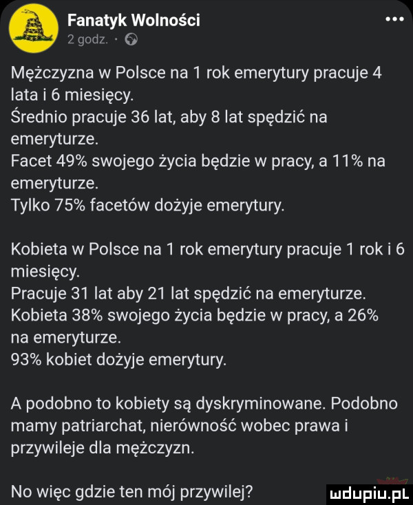 fanatyk wolności. zgodz o mężczyzna w polsce na   rok emerytury pracuje   lata i   miesięcy. średnio pracuje    lat aby   lat spędzić na emeryturze. facet    swojego życia będzie w pracy a    na emeryturze. tylko    facetów dożyje emerytury. kobieta w polsce na  rok ememury pracuje  rok i   miesięcy. pracuje    lat aby    lat spędzić na emeryturze kobieta    swojego życia będzie w pracy a    na emeryturze.    kobiet dożyje emerytury. a podobno to kobiety są dyskryminowane podobno mamy patriarchat nierówność wobec prawa i przywileje dla mężczyzn. no więc gdzie ten mój przywilej
