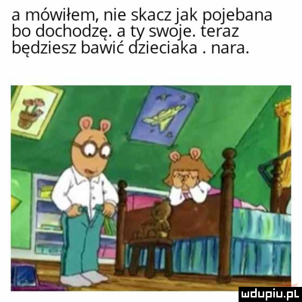 a mówiłem nie skaczjak pojebana bo dochodzę. at swoje. teraz będziesz bawić zieciaka. nara