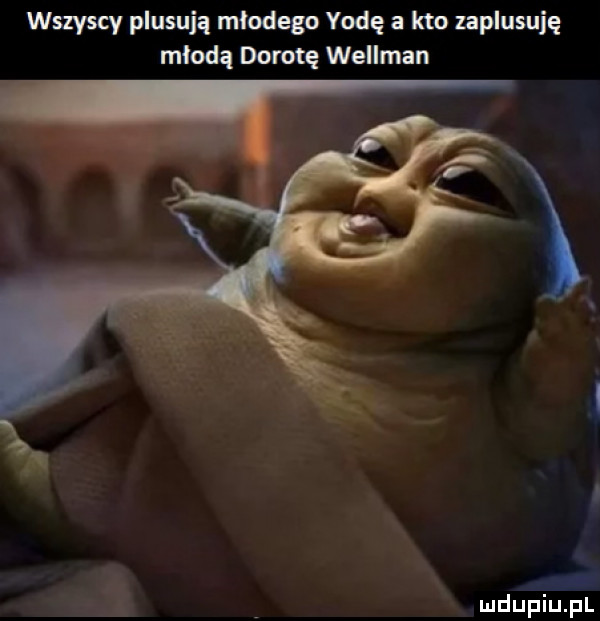 wszyscy plasują mlodego yodę a kto zaplusuję mloda dorotę wellman hi