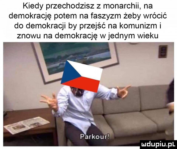 kiedy przechodzisz z monarchii na demokrację potem na faszyzm żeby wrócić do demokracji by przejść na komunizm i znowu na demokrację w jednym wieku cf w parkour