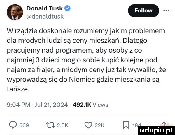donald tusk donaldtusko w rządzie doskonale rozumiemy jakim problemem dla młodych ludzi są ceny mieszkań. dlatego pracujemy nad programem aby osoby z co najmniej   dzieci mogło sobie kupić kolejne pod najem za frajer a młodym cenyjuż tak wywaliło że wyprowadza się do niemiec gdzie mieszkania są tańsze.      pm jul   .     .      k views o     ll    k     k q   mm