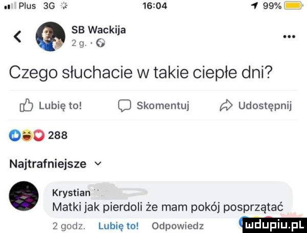 plus    e            sb wacki a o j czego słuchacie w takie ciepłe dni db lubię to o skomentuj udostępnij         najtrafniejsze v. krystian matki jak pierdoli że mam pokój posprzątać  gad  lubiewo odewiedz