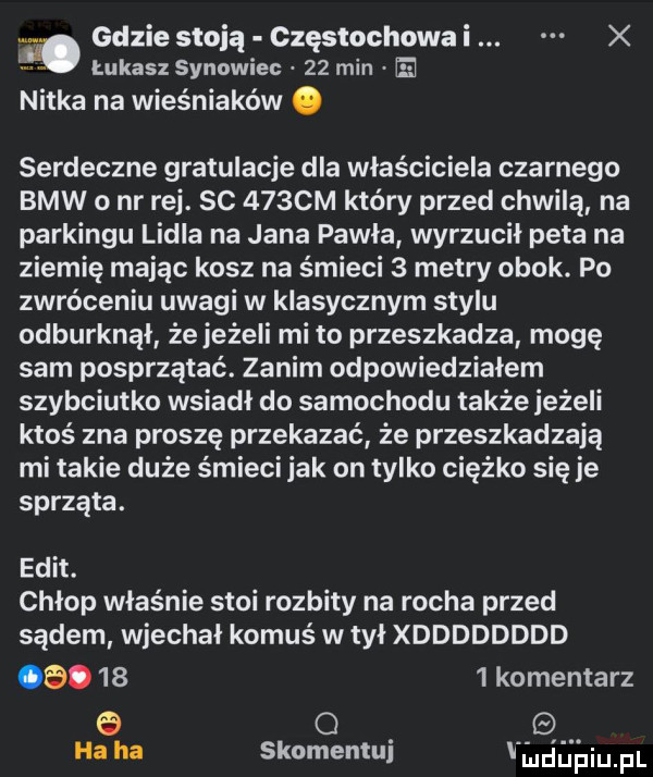 mgdziestoją częstochowal. x łukasz synowiec    min e nitka na wieśniaków. serdeczne gratulacje dla właściciela czarnego bmw   nr rej. sc    cm który przed chwilą na parkingu lidla na jana pawla wyrzucil peta na ziemię mając kosz na śmieci   metry obok. po zwróceniu uwagi w klasycznym stylu odburknąl że jeżeli mi to przeszkadza mogę sam posprzątać. zanim odpowiedziałem szybciutko wsiadł do samochodu także jeżeli ktoś zna proszę przekazać że przeszkadzają mi takie duże śmieci jak on tylko ciężko się je sprząta. elit. chłop właśnie stoi rozbity na rocha przed sądem wjechal komuś w tył xdddddddd oe.      komentarz e o ha ha skomentuj jdapiupl