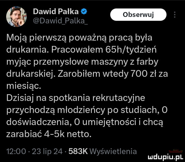 dawid pałka dawidźpałkaf moja pierwszą poważną pracą była drukarnia. pracowałem   h tydzień myjąc przemysłowe maszyny   farby drukarskiej. zarobiłem wtedy     zł za miesiąc. dzisiaj na spotkania rekrutacyjne przychodzą młodzieńcy po studiach   doświadczenia   umiejętności i chcą zarabiać    k netto.          łap       k wyświetlenia. mduplu pl
