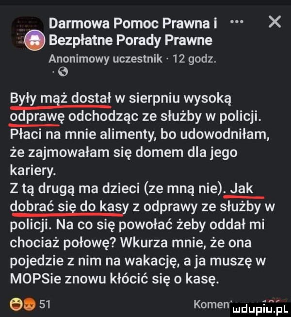 darmowa pomoc prawna i x. bezpłatne porady prawne anonimowy uczestnik    godz. były maż dostał w sierpniu wysoką o pławę odchodząc ze służby w policji. płaci na mnie alimenty bo udowodniłam że zajmowałam się domem dla jego kariery. z tą drugą ma dzieci ze mną nie. jak dobrać sie do kasy z odprawy ze służby w policji. na co się powołać żeby oddał mi chociaż połowę wkurza mnie że ona pojedzie z nim na wokację a ja muszę w mopsie znowu kłócić się o kasę. abakankami    kamen md ﬁpﬂh