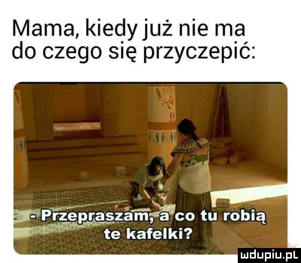 mama kiedyjuż nie ma do czego się przyczepić rzepraszam g śgco tu robią te kafelki