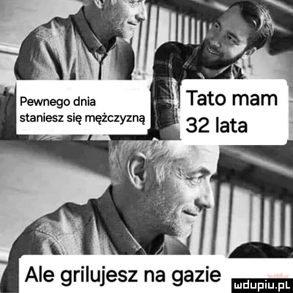 pewnego dnia staniesz się mężczyzną ale grilujesz na gazie ludu iu. l