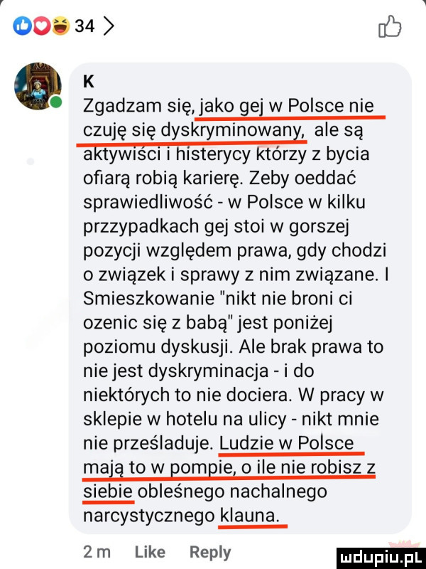ooo    ab k zgadzam się jako ge w polsce nie czuję się dyskryminowan ale są ww z bycia ofiarą robią karierę. zeby oeddać sprawiedliwość w polsce w kilku przzypadkach gej stoi w gorszej pozycji względem prawa gdy chodzi o związek i sprawy z nim związane. i smieszkowanie nikt nie broni ci ozenic się z babą jest poniżej poziomu dyskusji. ale brak prawa to niejest dyskryminacja i do niektórych to nie dociera. w pracy w sklepie w hotelu na ulicy nikt mnie nie prześladuje. ludzie w polsce ma g to w pompie o ile nie robisz z siebie obleśnego nachalnego narcystycznego klauna  m like repry