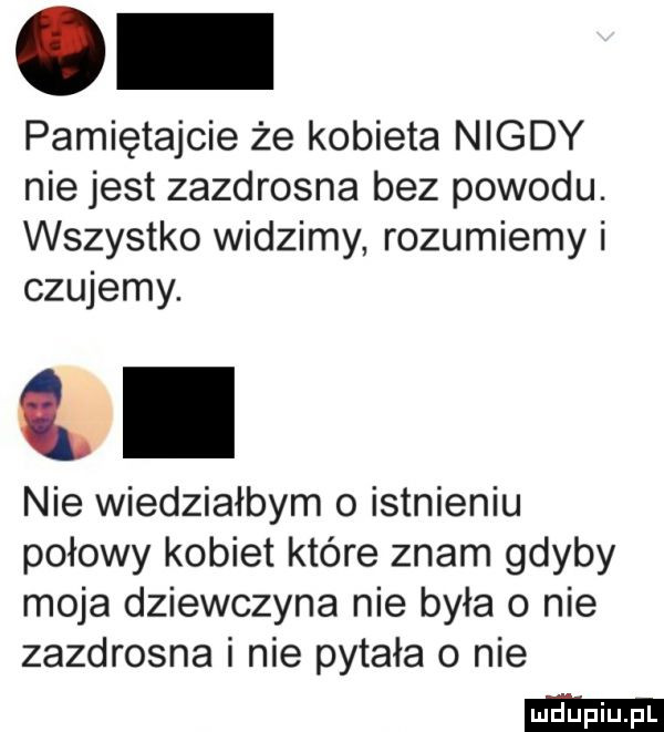 pamiętajcie że kobieta nigdy nie jest zazdrosna bez powodu. wszystko widzimy rozumiemy i czujemy. l nie wiedziałbym o istnieniu połowy kobiet które znam gdyby moja dziewczyna nie była o nie zazdrosna i nie pytała o nie