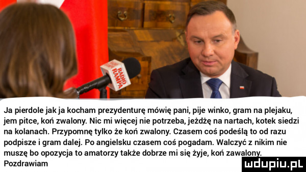 ja pierdole jak ja kocham prezydenturę mowie pani pije winko gram na plecaku em prtoe koń zwa lony. nic ml wrecey me potrzeba jeżdżę na nartach kotek sledzl na kolanach. przypomnę tylko że koń zwalony. czasem coś podes la to od razu podpisze i glam dalej. po angielsku czasem coś pogadam. walczyć z nikim me muszę ho opozycja to amatorzy takze dobrze mi się zyje kari zawalon. pozdrawiam