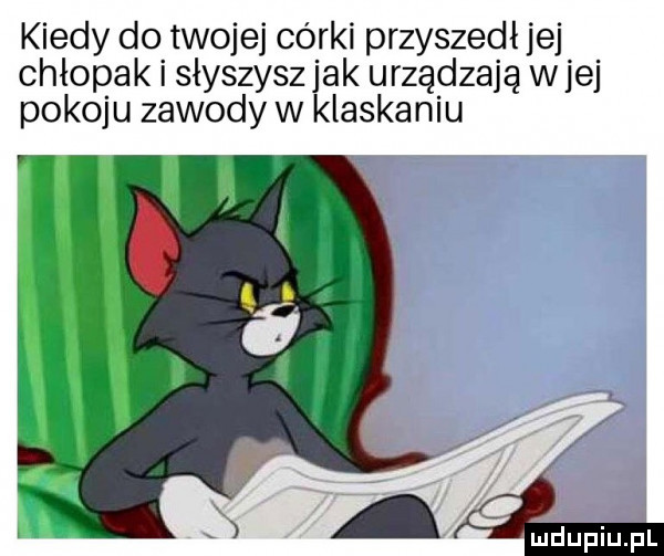 kiedy do twojej córki przyszedł jej chłopak słyszysz jak urządzają w jej pokoju zawody w klaskaniu