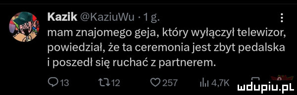 a   kazek kaziuku  g   w mam znajomego geja który wyłączył telewizor powiedział że ta ceremonia jest zbyt pedalska i poszedł się ruchać z partnerem. o             m afk mdńupiqul