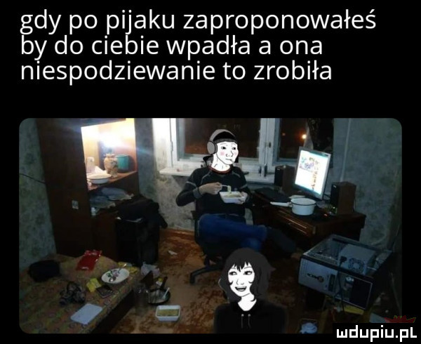 gdy po pijaku zaproponowałeś by do ciebie wpadła a ona niespodziewanie to zrobiła