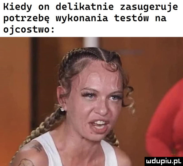 kiedy on delikatnie zasugeruje potrzebę wykonania testów na ojcostwo. abakankami