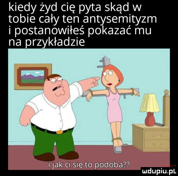kiedy żyd cię pyta skąd w tobie cały ten antysemityzm i postanowiłeś pokazać mu na przykładzie jak i się to podoba mduplu pl