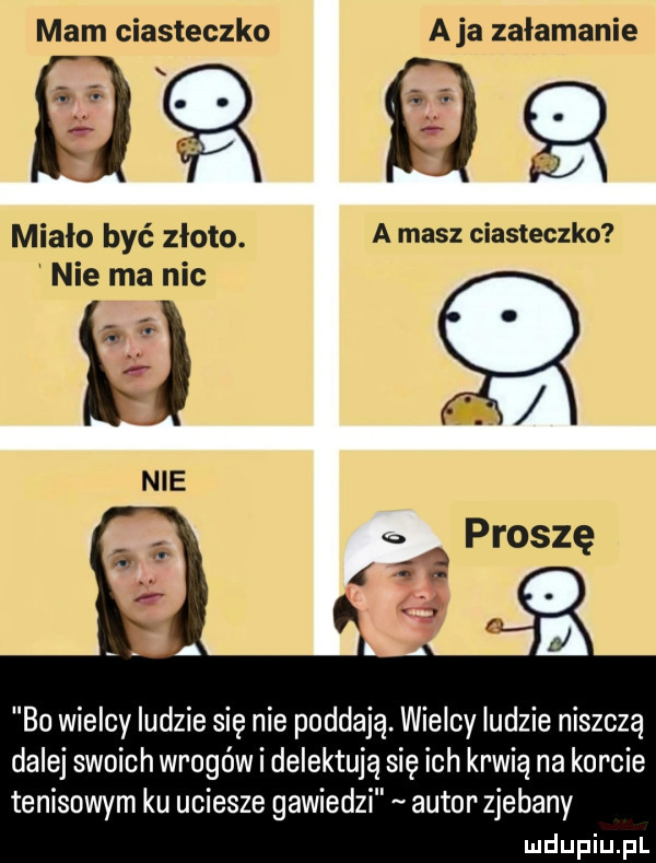mam ciasteczko a ja załamanie miało być złoto a masz ciasteczko nie ma nic i  bo wielcy ludzie się nie poddają. wielcy ludzie niszczą dalej swoich wrogów i delektują się ich krwią na korcie tenisowym ku uciesze gawiedzi autor zjebany