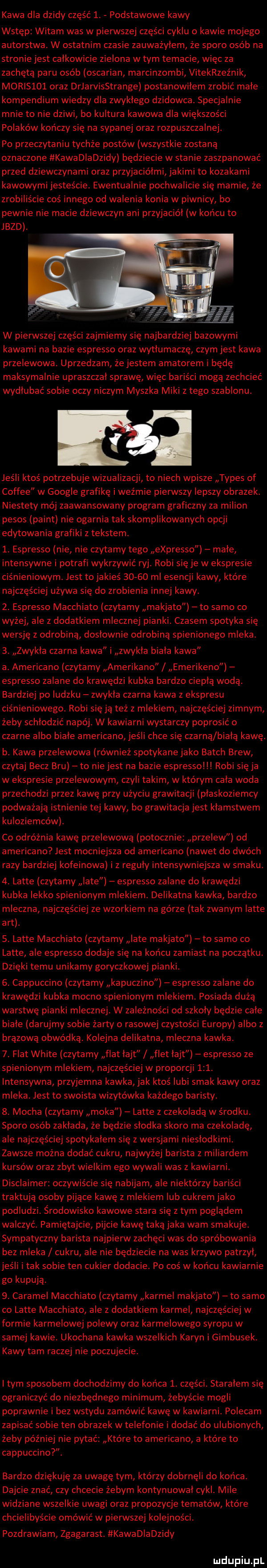 kawa dla dzidy część  . podstawowe kawy wstęp witam was w pierwszej części cyklu o kawie mojego autorstwa. w ostatnim czasie zauważyłem że sporo osób na stronie jest całkowicie zielona w tym temacie więc za zachętą paru osób oscarian marcinzombi vitekrzez nik morlslol oraz drjarvisstrange postanowiłem zrobić małe kompendium wiedzy dla zwykłego dzikowca. specjalnie mnie to nie dziwi bo kultura kawowa dla większości polaków kończy się na sypanej oraz rozpuszczalnej. po przeczytaniu tychże postów wszystkie zostana oznaczone kawadladzidy będziecie w stanie zaszpanować przed dziewczynami oraz przyjaciółmi jakimi to kozakami kawowymi jesteście. ewentualnie pochwalicie się mamie że zrobiliście coś innego od walenia konia w piwnicy bo pewnie nie macie dziewczyn ani przyjaciół w końcu to jazd. w pierwszej części zajmiemy się najbardziej bazowymi kawami na bazie espresso oraz wytłumacze czym jest kawa przelewowa. uprzedzam że jestem amatorem i będe maksymalnie upraszczał sprawe więc bariści moga zechcieć wydłubać sobie oczy niczym myszka miki z tego szablonu. jeśli ktoś potrzebuje wizualizacji to niech wpisze typas of coffee w google grafike i wyżmie pierwszy lepszy obrazek. niestety mój zaawansowany program graficzny za milion pesos plint nie ogarnia tak skomplikowanych opcji edytowania grafiki z tekstem.  . espresso nie nie czytamy tego espresso małe intensywne i potrafi wykrzywić ryj. robi się je w ekspresie ciśnieniowym. jest to jakieś       ml esencji kawy które najczęściej używa się do zrobienia innej kawy.  . espresso macchiato czytamy makjato to samo co wyżej ale z dodatkiem mlecznej pianki czasem spotyka się wersję z odrobiną dosłownie odrobiną spienionego mleka.  . zwykła czarna kawa i zwykła biała kawa a. americano czytamy amerikano emerikeno espresso zalane do krawędzi kubka bardzo ciepłą wodą. bardziej po ludzku zwykła czarna kawa z ekspresu ciśnieniowego. robi się ją też z mlekiem najczęściej zimnym żeby schłodzić napój. w kawiarni wystarczy poprosić o czarne albo białe americano jeśli chce się czarną biała kawe. b. kawa przelewowa również spotykanejako bakch brew czytaj becz bru to niejest na bazie espresso robi się ja w ekspresie przelewowym czyli takim w którym cała woda przechodzi przez kawę przy użyciu grawitacji płaskoziemcy podważają istnienie tej kawy bo grawitacja jest kłamstwem kuloziemców. co odróżnia kawę przelewowa potocznie przelew od americano jest mocniejsza od americano nawet do dwóch razy bardziej kofeinowa i z reguły intensywniejsza w smaku.  . latte czytamy iate espresso zalane do krawędzi kubka lekko spienionym mlekiem. delikatna kawka bardzo mleczna najczęściej ze wzorkiem na górze tak zwanym latte aft.  . latte macchiato czytamy late makjato to samo co latte ale espresso dodaje się na końcu zamiast na poczatku. dzieki temu unikamy goryczkowej pianki.  . cappuccino czytamy kapuczino espresso zalane do krawędzi kubka mocno spienionym mlekiem. posiada dużą warstwę pianki mlecznej. w zależności od szkoły będzie całe białe darujmy sobie żarty o rasowej czystości europy albo z brązowa obwódka. kolejna delikatna mleczna kawka.  . fiat white czytamy fiat łajt flet łajt espresso ze spienionym mlekiem najczęściej w proporcji    . intensywna przyjemna kawka jak ktoś lubi smak kawy oraz mleka. jest to swoista wizytówka każdego baristy.  . mocha czytamy maka latte z czekoladą w środku. sporo osób zakłada że będzie słodka skoro ma czekoladę ale najczęściej spotykałem się z wersjami niesłodkimi. zawsze można dodać cukru najwyżej barista z miliardem kursów oraz zbyt wielkim ego wywali was z kawiarni. disclaimer oczywiście się nabijam ale niektórzy bariści traktuja osoby pijace kawe z mlekiem lub cukrem jako podludzi. środowisko kawowe stara sie z tym poglądem walczyć. pamietajcie pijcie kawę taką jaka wam smakuje. sympatyczny barista najpierw zachęci was do spróbowania bez mleka cukru ale nie będziecie na was krzywo patrzył jeśli i tak sobie ten cukier dodacie. po coś w końcu kawiarnie go kupują.  . caramel macchiato czytamy karmel makjato to samo co latte macchiato ale z dodatkiem karmel najczęściej w formie karmelowe polewy oraz karmelowego syropu w samej kawie. ukochana kawka wszelkich karyn i gimbusek. kawy tam raczej nie poczujecie. i tym sposobem dochodzimy do końca  . części. starałem się ograniczyć do niezbędnego minimum żebyście mogli poprawnie i bez wstydu zamówić kawę w kawiarni. polecam zapisać sobie ten obrazek w telefonie i dodać do ulubionych żeby później nie pytać które to americano a które to cappuccino. bardzo dziękuję za uwagę tym którzy dobrnęli do końca. dajcie znać czy chcecie żebym kontynuowal cykl. mile widziane wszelkie uwagi oraz propozycje tematów które chcielibyście omówić w pierwszej kolejności. pozdrawiam zgagarast. kawa dla dzidy