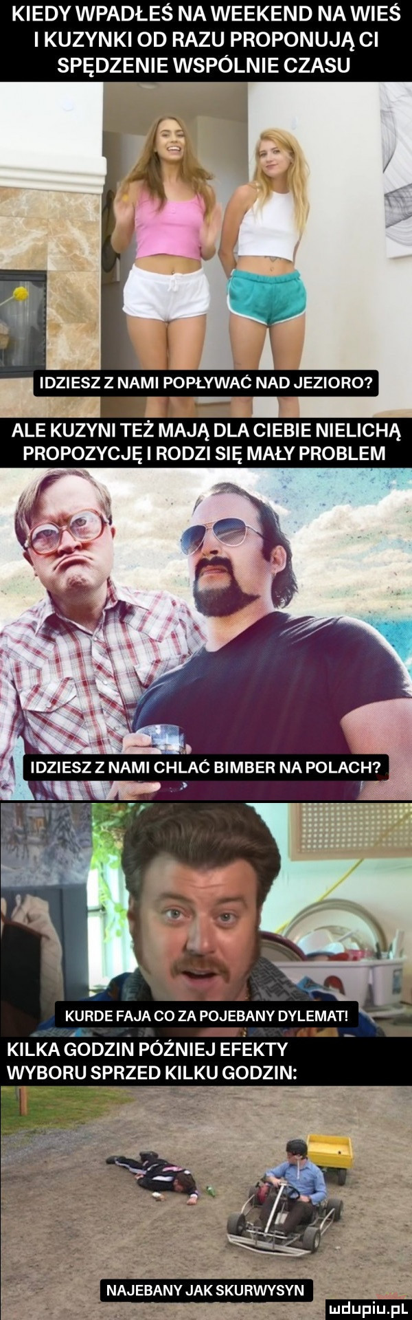 kiedy wpadłeś na weekend na wieś ikuzynki od razu proponująci spędzenie wspólnie czasu idziesz z nami popływac nad jezioro ale kuzyni też mają dla ciebie nielichą propozycje i rodzi się mały problem ze w f kurde faja co za pojebany dylemat a i kilka śodzin później efekty wyboru sprzed kilku godzin najebany jak skurwysyn