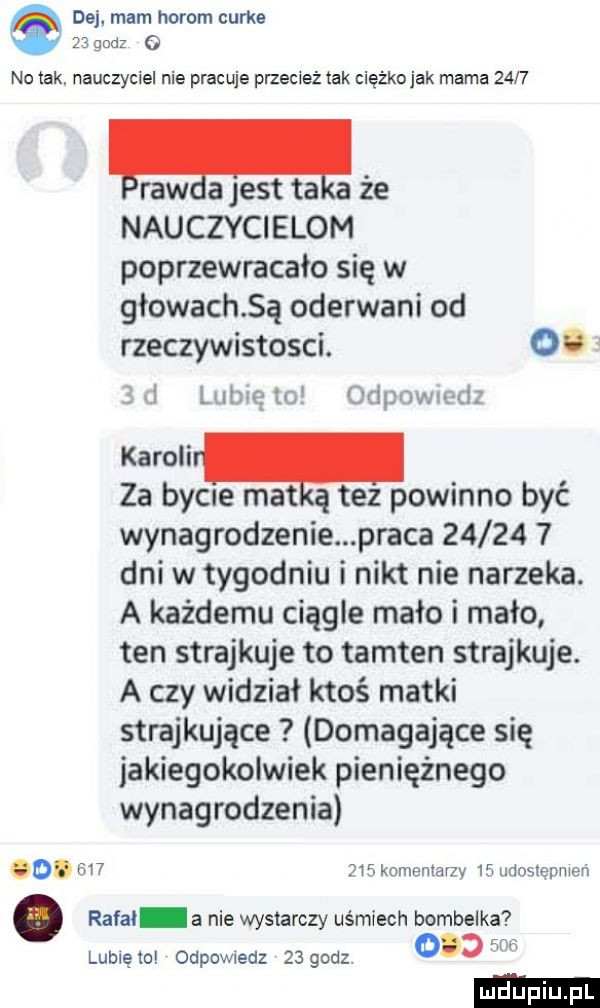 dej mam horom curks    godz   no tak. nauczyciel nie pracuje przecież tak cieżkojak mama      lraw a jest ta że nauczycielom poprzewracało się w głowach ą oderwani od rzeczywistosci. oo ibl lubię to odpnwwd karoli za bycie mat tez powinno być wynagrodzenie praca         dni w tygodniu i nikt nie narzeka. a każdemu ciągle mało i mało ten strajkuje to tamten strajkuje. a czy widział ktoś matki strajkujące domagające się jakiegokolwiek pieniężnego wynagrodzenia o.         komentarzy    udostepnien rafal a nie wystarczy uśmiech bombelka lubie to odpowiedz    godz ocd w